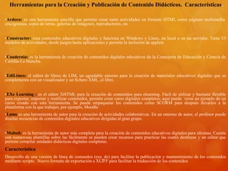 Herramientas para la Creación y Publicación de Contenido Didácticos. Características.
•Ardora: es una herramienta sencilla que permite crear tanto actividades en formato HTML como páginas multimedia:
crucigramas, sopas de letras, galerías de imágenes, reproductores, etc
•Constructor: crea contenidos educativos digitales y funciona en Windows y Linux, en local o en un servidor. Tiene 53
modelos de actividades, desde juegos hasta aplicaciones y permite la inclusión de applets
•Cuadernia: es la herramienta de creación de contenidos digitales educativos de la Consejería de Educación y Ciencia de
Castilla-La Mancha.
•EdiLimes: el editor de libros de LIM, un agradable entorno para la creación de materiales educativos digitales que se
complementa con un visualizador y un fichero XML, el libro.
•EXe Learning : es el editor XHTML para la creación de contenidos para elearning. Fácil de utilizar y bastante flexible
para exportar, importar y reutilizar contenidos, permite crear curso digitales completos; aquí puede verse un ejemplo de un
curso creado con esta herramienta. Se puede empaquetar los contenidos como SCORM para después llevarlos a la
plataforma con la que trabajes, por ejemplo, Moodle
•Lams es una herramienta de autor para la creación de actividades colaborativas. En un entorno de autor, el profesor puede
diseñar secuencias de contenidos digitales educativos dirigidas al gran grupo.
•Malted: es la herramienta de autor más completa para la creación de contenidos educativos digitales para idiomas. Cuenta
con numerosas plantillas sobre las fácilmente se pueden crear recursos para practicar las cuatro destrezas y un editor que
permite compilar unidades didácticas digitales completas.
Característica
Desarrollo de una versión de línea de comandos (exe_do) para facilitar la publicación y mantenimiento de los contenidos
mediante scripts. Nuevo formato de exportación a XLIFF para facilitar la traducción de los contenidos
 
