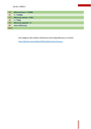 CB-411: TAREA 3
75 diferencia.hora = T/3600;
76 T = T%3600;
77 diferencia.minuto = T/60;
78 T = T%60;
79 diferencia.segundo = T;
80 return diferencia;
81 }
Este código ha sido subido a GitHub para estar disponible para su revisión:
https://github.com/coolbdev/CB411/blob/master/tiempo.c
 