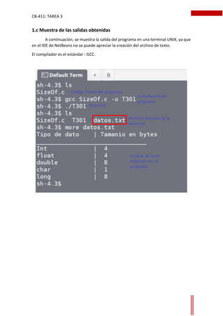 CB-411: TAREA 3
1.c Muestra de las salidas obtenidas
A continuación, se muestra la salida del programa en una terminal UNIX, ya que
en el IDE de NetBeans no se puede apreciar la creación del archivo de texto.
El compilador es el estándar : GCC.
 