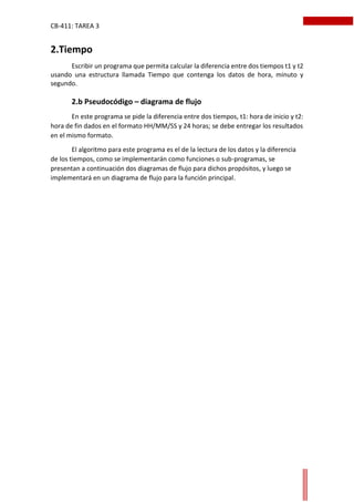 CB-411: TAREA 3
2.Tiempo
Escribir un programa que permita calcular la diferencia entre dos tiempos t1 y t2
usando una estructura llamada Tiempo que contenga los datos de hora, minuto y
segundo.
2.b Pseudocódigo – diagrama de flujo
En este programa se pide la diferencia entre dos tiempos, t1: hora de inicio y t2:
hora de fin dados en el formato HH/MM/SS y 24 horas; se debe entregar los resultados
en el mismo formato.
El algoritmo para este programa es el de la lectura de los datos y la diferencia
de los tiempos, como se implementarán como funciones o sub-programas, se
presentan a continuación dos diagramas de flujo para dichos propósitos, y luego se
implementará en un diagrama de flujo para la función principal.
 