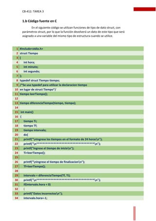 CB-411: TAREA 3
1.b Código fuente en C
En el siguiente código se utilizan funciones de tipo de dato struct, con
parámetros struct, por lo que la función devolverá un dato de este tipo que será
asignado a una variable del mismo tipo de estructura cuando se utilice.
1 #include<stdio.h>
2 struct Tiempo
3 {
4 int hora;
5 int minuto;
6 int segundo;
7 };
8 typedef struct Tiempo tiempo;
9 /*Se usa typedef para utilizar la declaracion tiempo
10 en lugar de struct Tiempo*/
11 tiempo leerTiempo();
12
13 tiempo diferenciaTiempo(tiempo, tiempo);
14
15 int main()
16 {
17 tiempo Ti;
18 tiempo Tf;
19 tiempo intervalo;
20 do{
21 printf("nIngrese los tiempos en el formato de 24 horasn");
22 printf("n*************************************n");
23 printf("Ingrese el tiempo de inicion");
24 Ti=leerTiempo();
25
26 printf("nIngrese el tiempo de finalizacionn");
27 Tf=leerTiempo();
28
29 intervalo = diferenciaTiempo(Tf, Ti);
30 printf("n*************************************n");
31 if(intervalo.hora < 0)
32 {
33 printf("Datos incorrectosn");
34 intervalo.hora=-1;
 