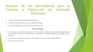 Ventajas de las Herramientas para la
Creación y Publicación de Contenido
Didácticos
 -Facilita la publicación instantánea de entrada post.
 -Permiten al usuario pensar, escribir, compartir y participar.
 -Contenido de hipertextos, contenido de multimedia (audio.
Desventajas
 -Los profesores, en su papel de transmisores de conocimiento, deben aprender a manejar las herramientas
que permiten canalizar su conocimiento y experiencia en materiales didácticos asimilables por los
alumnos.
 Poco uso de este medio por parte de los facilitadores al no saber manejar las herramientas.
 Dispersión de información
 