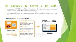 los paquetes de Scorm y los IMS.
 Los paquetes SCORM son un bloque de material web empaquetado de una manera que
sigue el estándar SCORM de objetos de aprendizaje.
 Los paquetes IMS son un cuerpo de ayuda a definir estándares técnicos para varias
cosas.
 