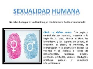 No cabe duda que es un término que con la historia ha ido evolucionado.
OMG. La define como: “Un aspecto
central del ser humano, presente a lo
largo de su vida. Abarca al sexo, las
identidades y los papeles de género, el
erotismo, el placer, la intimidad, la
reproducción y la orientación sexual. Se
vivencia y se expresa a través de
pensamientos, fantasías, deseos,
creencias, actitudes, valores, conductas,
prácticas, papeles y relaciones
interpersonales
 