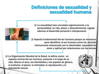 Definiciones de sexualidad y
sexualidad humana
 La sexualidad esta vinculada organicamente a la
personalidad, es vida, placer y descubrimiento. Ligada
ademas al desarrollo personal e interpersonal.
 Aspecto fundamental del ser humano porque es necesaria
para identificar al ser humano como tal, estando
intimamente relacionada con la afectividad, capacidad de
amar y aptitud par relacionarse con los demas
 La Organización Mundial de la Salud, la define como: un
aspecto central del ser humano, presente a lo largo de su
vida. Abarca el sexo, las identidades y los papeles de género,
el erotismo, el placer, la intimidad, la reproducción y la
orientación sexual.
 