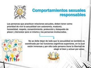 Comportamientos sexuales
responsables
Las personas que practican relaciones sexuales, deben tener como
prioridad de vivir la sexualidad con autonomía, madurez,
honestidad, respeto, consentimiento, protección y búsqueda de
placer y bienestar para si mismo y las personas involucradas.
No se debe dejar de lado que la sexualidad es también es
coordinada por las funciones cognitivas superiores, en la cual
están inmersas y por ello cada persona tiene la libertad de
elegir el bien y actuar por amor.
 