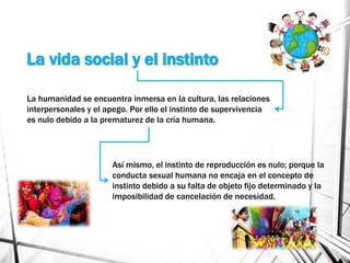 La vida social y el instinto
La humanidad se encuentra inmersa en la cultura, las relaciones
interpersonales y el apego. Por ello el instinto de supervivencia
es nulo debido a la prematurez de la cría humana.
Así mismo, el instinto de reproducción es nulo; porque la
conducta sexual humana no encaja en el concepto de
instinto debido a su falta de objeto fijo determinado y la
imposibilidad de cancelación de necesidad.
 