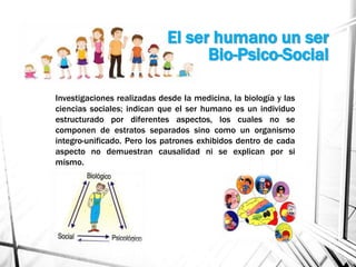 El ser humano un ser
Bio-Psico-Social
Investigaciones realizadas desde la medicina, la biología y las
ciencias sociales; indican que el ser humano es un individuo
estructurado por diferentes aspectos, los cuales no se
componen de estratos separados sino como un organismo
integro-unificado. Pero los patrones exhibidos dentro de cada
aspecto no demuestran causalidad ni se explican por si
mismo.
 