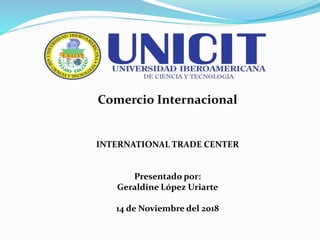 Comercio Internacional
INTERNATIONAL TRADE CENTER
Presentado por:
Geraldine López Uriarte
14 de Noviembre del 2018
 