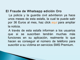 El Fraude de Whatsapp edición Oro
La policía y la guardia civil advirtieron ya hace
unos meses de esta estafa, la cual te puede salir
por 36 Euros al mes, haz click aquí para ampliar
la noticia.
A través de esta estafa informan a los usuarios
que si se suscriben tendrán muchas más
funciones en su aplicación, realmente lo que
hacen es conseguir el número de teléfono para
suscribir a su víctima en servicios SMS Premium.
 