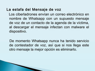La estafa del Mensaje de voz
Los ciberladrones envían un correo electrónico en
nombre de Whatsapp con un supuesto mensaje
de voz de un contacto de la agenda de la víctima,
al descargar el mensaje infectan con malware el
dispositivo.
 
De momento Whatsapp nunca ha tenido servicio
de contestador de voz, así que si nos llega este
otro mensaje la mejor opción es eliminarlo.
 