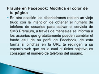 Fraude en Facebook: Modifica el color de
tu página
 En otra ocasión los ciberladrones repiten un viejo
truco con la intención de obtener el número de
teléfono de usuarios para activar el servicio de
SMS Premium, a través de mensajes se informa a
los usuarios que gratuitamente pueden cambiar el
fondo azul de su perfil de Facebook, de esta
forma si pinchas en la URL te redirigen a su
espacio web que en la cual el único objetivo es
conseguir el número de teléfono del usuario.
 