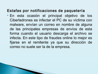 Estafas por notificaciones de paquetería
 En esta ocasión el principal objetivo de los
Ciberladrones es infectar el PC de su víctima con
malware, envían un correo en nombre de alguna
de las principales empresas de envíos de esta
forma cuando el usuario descarga el archivo se
infecta. En este tipo de fraudes online lo mejor es
fijarse en el remitente ya que su dirección de
correo no suele ser la de la empresa.
 