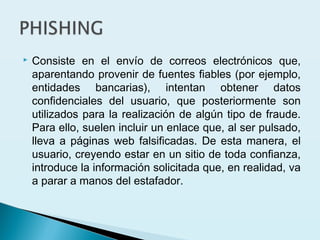  Consiste en el envío de correos electrónicos que,
aparentando provenir de fuentes fiables (por ejemplo,
entidades bancarias), intentan obtener datos
confidenciales del usuario, que posteriormente son
utilizados para la realización de algún tipo de fraude.
Para ello, suelen incluir un enlace que, al ser pulsado,
lleva a páginas web falsificadas. De esta manera, el
usuario, creyendo estar en un sitio de toda confianza,
introduce la información solicitada que, en realidad, va
a parar a manos del estafador.
 