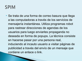  Se trata de una forma de correo basura que llega
a las computadoras a través de los servicios de
mensajería instantánea. Utiliza programas robot
para rastrear direcciones de agendas de los
usuarios para luego enviarles propaganda no
deseada en forma de popups. La técnica consiste
en hacerse pasar por una persona real,
induciendo al incauto usuario a visitar páginas de
publicidad a través del envío de un mensaje que
contiene un enlace o link.
 