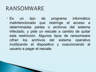  Es un tipo de programa informático
malintencionado que restringe el acceso a
determinadas partes o archivos del sistema
infectado, y pide un rescate a cambio de quitar
esta restricción. Algunos tipos de ransomware
cifran los archivos del sistema operativo
inutilizando el dispositivo y coaccionando al
usuario a pagar el rescate.
 