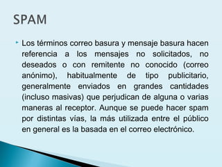  Los términos correo basura y mensaje basura hacen
referencia a los mensajes no solicitados, no
deseados o con remitente no conocido (correo
anónimo), habitualmente de tipo publicitario,
generalmente enviados en grandes cantidades
(incluso masivas) que perjudican de alguna o varias
maneras al receptor. Aunque se puede hacer spam
por distintas vías, la más utilizada entre el público
en general es la basada en el correo electrónico.
 