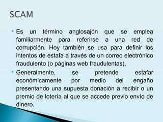  Es un término anglosajón que se emplea
familiarmente para referirse a una red de
corrupción. Hoy también se usa para definir los
intentos de estafa a través de un correo electrónico
fraudulento (o páginas web fraudulentas).
 Generalmente, se pretende estafar
económicamente por medio del engaño
presentando una supuesta donación a recibir o un
premio de lotería al que se accede previo envío de
dinero.
 