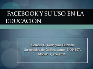 XiomaraC. Rodríguez Guzmán Universidad de Galileo, carné  11004697.  Módulo 1, año 2011. Facebook y su uso en la educación 
