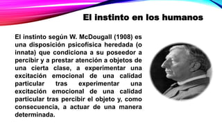 El instinto en los humanos
El instinto según W. McDougall (1908) es
una disposición psicofísica heredada (o
innata) que condiciona a su poseedor a
percibir y a prestar atención a objetos de
una cierta clase, a experimentar una
excitación emocional de una calidad
particular tras experimentar una
excitación emocional de una calidad
particular tras percibir el objeto y, como
consecuencia, a actuar de una manera
determinada.
 