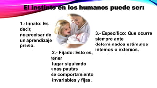 El instinto en los humanos puede ser:
1.- Innato: Es
decir,
no precisar de
un aprendizaje
previo.
2.- Fijado: Esto es,
tener
lugar siguiendo
unas pautas
de comportamiento
invariables y fijas.
3.- Específico: Que ocurre
siempre ante
determinados estímulos
internos o externos.
 
