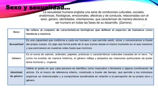 Sexo y sexualidad…
La sexualidad humana engloba una serie de condiciones culturales, sociales,
anatómicas, fisiológicas, emocionales, afectivas y de conducta, relacionadas con el
sexo, genero, identidades, orientaciones, que caracterizan de manera decisiva al
ser humano en todas las fases de su desarrollo. (Zamora).
 