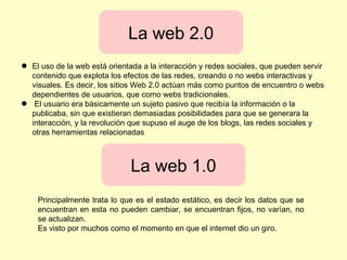 ● El uso de la web está orientada a la interacción y redes sociales, que pueden servir
contenido que explota los efectos de las redes, creando o no webs interactivas y
visuales. Es decir, los sitios Web 2.0 actúan más como puntos de encuentro o webs
dependientes de usuarios, que como webs tradicionales.
● El usuario era básicamente un sujeto pasivo que recibía la información o la
publicaba, sin que existieran demasiadas posibilidades para que se generara la
interacción, y la revolución que supuso el auge de los blogs, las redes sociales y
otras herramientas relacionadas
La web 2.0
La web 1.0
Principalmente trata lo que es el estado estático, es decir los datos que se
encuentran en esta no pueden cambiar, se encuentran fijos, no varían, no
se actualizan.
Es visto por muchos como el momento en que el internet dio un giro.
 