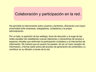 Colaboración y participación en la red.
Ha permitido la interconexión entre usuarios y territorios, ofreciendo una mayor
proximidad entre empresas, trabajadores, ciudadanos y la propia
administración.
Por un lado, la aparición de los weblogs, foros de discusión y el auge de las
redes sociales han establecido nuevas relaciones y mecanismos de acceso a
espacios virtuales que estimulan la participación ciudadana y el intercambio de
información. De manera que el usuario ha pasado, de ser un mero receptor de
información, a formar parte activa del proceso de generación de contenidos y a
contribuir en su difusión a través de la red.
 