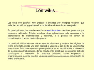 Los wikis
Los wikis son páginas web creadas y editadas por múltiples usuarios que
redactan, modifican y gestionan los contenidos a tráves de un navegador.
Su principal tarea, ha sido la creación de enciclopedias colectivas, género al que
pertenece wikipedia. Existen muchas otras aplicaciones más cercanas a la
coordinación de informaciones y acciones, o la puesta en común de
conocimientos o textos dentro de grupos.
La principal utilidad de una wiki es que permite crear y mejorar las páginas de
forma inmediata, dando una gran libertad al usuario, y por medio de una interfaz
muy simple. Esto hace que más gente participe en su modificación, a diferencia
de los sistemas tradicionales, donde resulta más difícil que los usuarios del sitio
contribuyan a mejorarlo. En entornos privados, como empresas u
organizaciones, permite que los usuarios gestionen contenidos e información de
forma profesional.
 