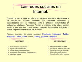 Las redes sociales en
Internet.
Cuando hablamos sobre social media, hacemos referencia básicamente a
las estructuras sociales formadas por diferentes individuos y
organizaciones que se relacionan entre sí formando comunidades en
plataformas digitales. Facebook, Twitter o Linkedin, entre otras, ofrecen
servicios que permiten formar grupos, compartir información, imágenes o
vídeos según los intereses de los usuarios.
Algunos ejemplos de redes sociales: Facebook, Instagram, Twitter,
Snapchat, Tumblr, Flickr, Meetic, Spotify, youtube, Telegram..
VENTAJAS
● Comunicación Instantánea.
● Oportunidades laborales
● Información y entretenimiento
● Compartir conocimientos e información
● Denuncia Social
DESVENTAJAS
● Estafas en redes sociales
● Configuran nuestra privacidad
● Suplantaciones de identidad
● Ciberbullying y Grooming
● Adicción a las redes sociales
 