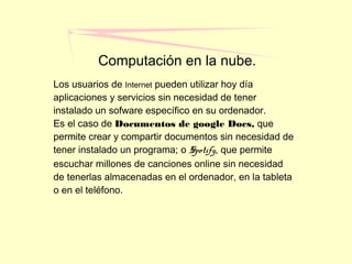 Computación en la nube.
Los usuarios de Internet pueden utilizar hoy día
aplicaciones y servicios sin necesidad de tener
instalado un sofware específico en su ordenador.
Es el caso de Documentos de google Docs, que
permite crear y compartir documentos sin necesidad de
tener instalado un programa; o Spotify, que permite
escuchar millones de canciones online sin necesidad
de tenerlas almacenadas en el ordenador, en la tableta
o en el teléfono.
 