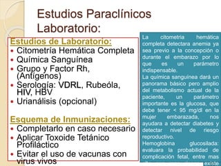 Estudios Paraclínicos 
Laboratorio: 
Estudios de Laboratorio: 
 Citometría Hemática Completa 
 Química Sanguínea 
 Grupo y Factor Rh, 
(Antígenos) 
 Serología: VDRL, Rubeóla, 
HIV, HBV 
 Urianálisis (opcional) 
Esquema de Inmunizaciones: 
 Completarlo en caso necesario 
 Aplicar Toxoide Tetánico 
Profiláctico 
 Evitar el uso de vacunas con 
virus vivos 
La citometria hemática 
completa HB, QS, EGO, detectara TP, TPT, 
anemia ya 
sea Gpo previo y Rh, VDRL a la concepción Se deben 
o 
durante repetir BH, el TP, embarazo TPT a las por 37 
lo 
que sdg 
es un parámetro 
indispensable. 
En caso de AHF a diabetes, 
La repetir química glicemia sanguínea a las 25 dará y 36 
un 
panorama sdg 
básico pero amplio 
del metabolismo actual de la 
paciente, un parámetro 
importante es la glucosa, que 
debe tener < 95 mg/dl en la 
mujer embarazada, nos 
ayudara a detectar diabetes y 
detectar nivel de riesgo 
reproductivo. 
Hemoglobina glucosilada: 
evaluara la probabilidad de 
complicación fetal, entre mas 
alto sea mas riesgo existe 
 
