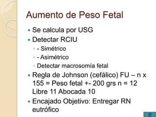Aumento de Peso Fetal 
 Se calcula por USG 
 Detectar RCIU 
◦ - Simétrico 
◦ - Asimétrico 
◦ Detectar macrosomía fetal 
 Regla de Johnson (cefálico) FU – n x 
155 = Peso fetal +- 200 grs n = 12 
Libre 11 Abocada 10 
 Encajado Objetivo: Entregar RN 
eutrófico 
 