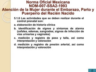 Norma Oficial Mexicana 
NOM-007-SSA2-1993 
Atención de la Mujer durante el Embarazo, Parto y 
Puerperio del Recién Nacido 
5.1.6 Las actividades que se deben realizar durante el 
control prenatal son: 
a. elaboración de historia clínica 
b. identificación de signos y síntomas de alarma 
(cefalea, edemas, sangrados, signos de infección de 
vías urinarias y vaginales) 
c. medición y registro de peso y talla, así como 
interpretación y valoración 
d. medición y registro de presión arterial, así como 
interpretación y valoración 
 