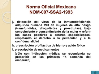 Norma Oficial Mexicana 
NOM-007-SSA2-1993 
j. detección del virus de la inmunodeficiencia 
adquirida humana VIH en mujeres de alto riesgo 
(transfundidas, drogadictas y prostitutas), bajo 
conocimiento y consentimiento de la mujer y referir 
los casos positivos a centros especializados, 
respetando el derecho a la privacidad y a la 
confidencialidad 
k. prescripción profiláctica de hierro y ácido fólico 
l. prescripción de medicamentos 
(sólo con indicación médica: se recomienda no 
prescribir en las primeras 14 semanas del 
embarazo) 
 