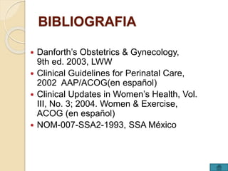 BIBLIOGRAFIA 
 Danforth’s Obstetrics & Gynecology, 
9th ed. 2003, LWW 
 Clinical Guidelines for Perinatal Care, 
2002 AAP/ACOG(en español) 
 Clinical Updates in Women’s Health, Vol. 
III, No. 3; 2004. Women & Exercise, 
ACOG (en español) 
 NOM-007-SSA2-1993, SSA México 
 
