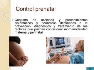Control prenatal 
 Conjunto de acciones y procedimientos 
sistemáticos y periódicos destinados a la 
prevención, diagnóstico y tratamiento de los 
factores que puedan condicionar morbimortalidad 
materna y perinatal 
 