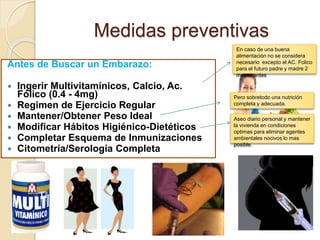Medidas preventivas 
Antes de Buscar un Embarazo: 
 Ingerir Multivitamínicos, Calcio, Ac. 
Fólico (0.4 - 4mg) 
 Regimen de Ejercicio Regular 
 Mantener/Obtener Peso Ideal 
 Modificar Hábitos Higiénico-Dietéticos 
 Completar Esquema de Inmunizaciones 
 Citometría/Serología Completa 
En caso de una buena 
alimentación no se considera 
necesario excepto el AC. Folico 
para el futuro padre y madre 2 
meses antes 
Pero sobretodo una nutrición 
completa y adecuada. 
Aseo diario personal y mantener 
la vivienda en condiciones 
optimas para eliminar agentes 
ambientales nocivos lo mas 
posible. 
 