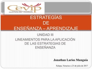 UNIDAD III
LINEAMIENTOS PARA LA APLICACIÓN
DE LAS ESTRATEGIAS DE
ENSEÑANZA
ESTRATEGÍAS
DE
ENSEÑANZA – APRENDIZAJE
Jonathan Larios Munguía
Xalapa, Veracruz a 23 de julio de 2017
 