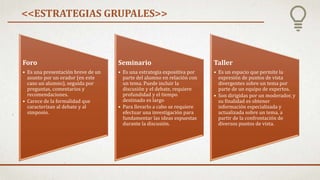 <<ESTRATEGIAS GRUPALES>>
Foro
• Es una presentación breve de un
asunto por un orador (en este
caso un alumno), seguida por
preguntas, comentarios y
recomendaciones.
• Carece de la formalidad que
caracterizan al debate y al
simposio.
Seminario
• Es una estrategia expositiva por
parte del alumno en relación con
un tema. Puede incluir la
discusión y el debate, requiere
profundidad y el tiempo
destinado es largo
• Para llevarlo a cabo se requiere
efectuar una investigación para
fundamentar las ideas expuestas
durante la discusión.
Taller
• Es un espacio que permite la
expresión de puntos de vista
divergentes sobre un tema por
parte de un equipo de expertos.
• Son dirigidas por un moderador, y
su finalidad es obtener
información especializada y
actualizada sobre un tema, a
partir de la confrontación de
diversos puntos de vista.
 