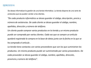 EJERCICIO 6
Se desea informatizar la gestión de una tienda informática. La tienda dispone de una serie de
productos que se pueden vender a los clientes.
“De cada producto informático se desea guardar el código, descripción, precio y
número de existencias. De cada cliente se desea guardar el código, nombre,
apellidos, dirección y número de teléfono.
Un cliente puede comprar varios productos en la tienda y un mismo producto
puede ser comprado por varios clientes. Cada vez que se compre un artículo
quedará registrada la compra en la base de datos junto con la fecha en la que se
ha comprado el artículo .
La tienda tiene contactos con varios proveedores que son los que suministran los
productos. Un mismo producto puede ser suministrado por varios proveedores. De
cada proveedor se desea guardar el código, nombre, apellidos, dirección,
provincia y número de teléfono”.
 
