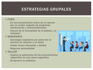  FORO
o Es una presentación breve de un asunto
por un orador seguido de preguntas,
comentarios y recomendaciones
o Carece de la formalidad de la debate y el
simposio
 SEMINARIO
o Estrategia expositiva por parte de un
alumno en relación a un tema
o Puede incluir discusión y debate
o Requiere profundidad
 TALLER
o Implica la aplicación de los conocimientos
adquiridos en una tarea especifica
o Se genera un producto
ESTRATEGIAS GRUPALES
 