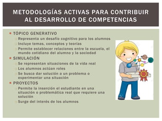  TÓPICO GENERATIVO
o Representa un desafío cognitivo para los alumnos
o Incluye temas, conceptos y teorías
o Permite establecer relaciones entre la escuela, el
mundo cotidiano del alumno y la sociedad
 SIMULACIÓN
o Se representan situaciones de la vida real
o Los alumnos actúan roles
o Se busca dar solución a un problema o
experimentar una situación
 PROYECTOS
o Permite la inserción el estudiante en una
situación o problemática real que requiere una
solución
o Surge del interés de los alumnos
METODOLOGÍAS ACTIVAS PARA CONTRIBUIR
AL DESARROLLO DE COMPETENCIAS
 