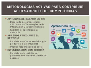  APRENDIZAJE BASADO EN TIC
o Desarrollo de competencias
utilizando las Tecnologías de la
Información y la Comunicación
o Facilitan el aprendizaje a
distancia
 APRENDER MEDIANTE EL
SERVICIO
o Consiste en ofrecer servicios y/o
productos a la comunidad
o Implica responsabilidad social
 INVESTIGACIÓN CON TUTORÍA
o Consiste en investigar un
problema con continua tutoría del
docente
METODOLOGÍAS ACTIVAS PARA CONTRIBUIR
AL DESARROLLO DE COMPETENCIAS
 