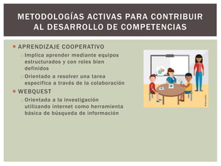  APRENDIZAJE COOPERATIVO
o Implica aprender mediante equipos
estructurados y con roles bien
definidos
o Orientado a resolver una tarea
especifica a través de la colaboración
 WEBQUEST
o Orientada a la investigación
utilizando internet como herramienta
básica de búsqueda de información
METODOLOGÍAS ACTIVAS PARA CONTRIBUIR
AL DESARROLLO DE COMPETENCIAS
 