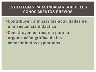 Contribuyen a iniciar las actividades de
una secuencia didáctica
Constituyen un recurso para la
organización gráfica de los
conocimientos explorados
ESTRATEGIAS PARA INDAGAR SOBRE LOS
CONOCIMIENTOS PREVIOS
 