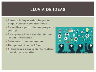  Permite indagar sobre lo que un
grupo conoce y generar ideas
 Se realiza a partir de una pregunta
central
 Se exponen ideas sin ahondar en
las justificaciones
 Debe existir un moderador
 Tiempo máximo de 15 min
 Al finalizar es conveniente realizar
una síntesis escrita
LLUVIA DE IDEAS
 