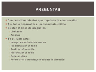  Son cuestionamientos que impulsan la comprensión
 Ayudan a desarrollar el pensamiento critico
 Existen 2 tipos de preguntas:
o Limitadas
o Amplias
 Se utilizan para:
o Indagar conocimientos previos
o Problematizar un tema
o Analizar información
o Profundizar un tema
o Generar ideas
o Potenciar el aprendizaje mediante la discusión
PREGUNTAS
 