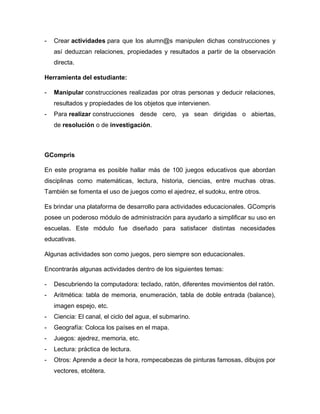 - Crear actividades para que los alumn@s manipulen dichas construcciones y
así deduzcan relaciones, propiedades y resultados a partir de la observación
directa.
Herramienta del estudiante:
- Manipular construcciones realizadas por otras personas y deducir relaciones,
resultados y propiedades de los objetos que intervienen.
- Para realizar construcciones desde cero, ya sean dirigidas o abiertas,
de resolución o de investigación.
GCompris
En este programa es posible hallar más de 100 juegos educativos que abordan
disciplinas como matemáticas, lectura, historia, ciencias, entre muchas otras.
También se fomenta el uso de juegos como el ajedrez, el sudoku, entre otros.
Es brindar una plataforma de desarrollo para actividades educacionales. GCompris
posee un poderoso módulo de administración para ayudarlo a simplificar su uso en
escuelas. Este módulo fue diseñado para satisfacer distintas necesidades
educativas.
Algunas actividades son como juegos, pero siempre son educacionales.
Encontrarás algunas actividades dentro de los siguientes temas:
- Descubriendo la computadora: teclado, ratón, diferentes movimientos del ratón.
- Aritmética: tabla de memoria, enumeración, tabla de doble entrada (balance),
imagen espejo, etc.
- Ciencia: El canal, el ciclo del agua, el submarino.
- Geografía: Coloca los países en el mapa.
- Juegos: ajedrez, memoria, etc.
- Lectura: práctica de lectura.
- Otros: Aprende a decir la hora, rompecabezas de pinturas famosas, dibujos por
vectores, etcétera.
 