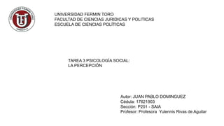 UNIVERSIDAD FERMIN TORO
FACULTAD DE CIENCIAS JURIDICAS Y POLITICAS
ESCUELA DE CIENCIAS POLÍTICAS
TAREA 3 PSICOLOGÍA SOCIAL:
LA PERCEPCIÓN
Autor: JUAN PABLO DOMINGUEZ
Cédula: 17621903
Sección: P201 - SAIA
Profesor: Profesora Yulennis Rivas de Aguilar
 